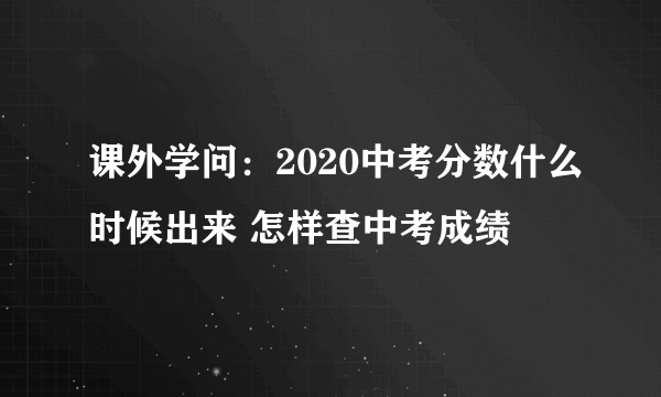 课外学问：2020中考分数什么时候出来 怎样查中考成绩