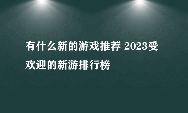 有什么新的游戏推荐 2023受欢迎的新游排行榜