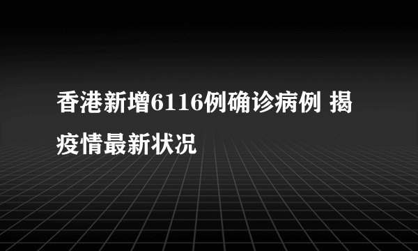 香港新增6116例确诊病例 揭疫情最新状况