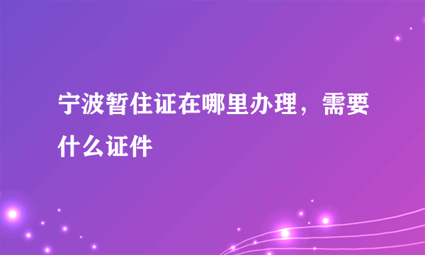 宁波暂住证在哪里办理，需要什么证件