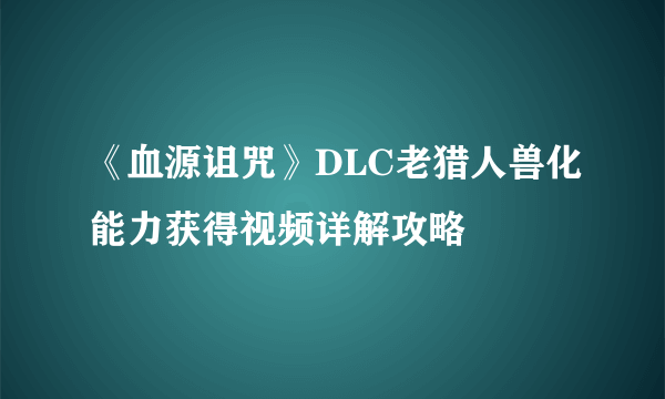 《血源诅咒》DLC老猎人兽化能力获得视频详解攻略