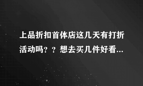 上品折扣首体店这几天有打折活动吗？？想去买几件好看，实惠的衣服。