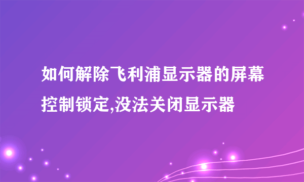 如何解除飞利浦显示器的屏幕控制锁定,没法关闭显示器