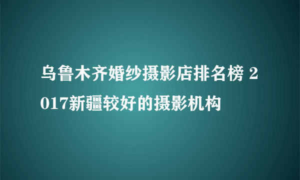 乌鲁木齐婚纱摄影店排名榜 2017新疆较好的摄影机构