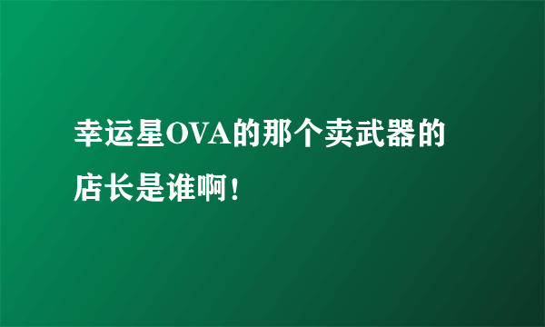 幸运星OVA的那个卖武器的店长是谁啊！