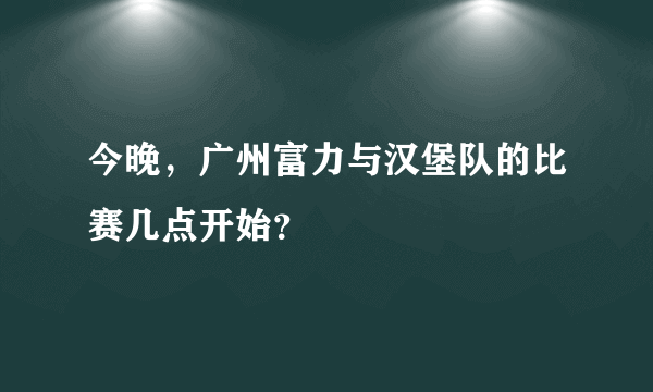 今晚，广州富力与汉堡队的比赛几点开始？