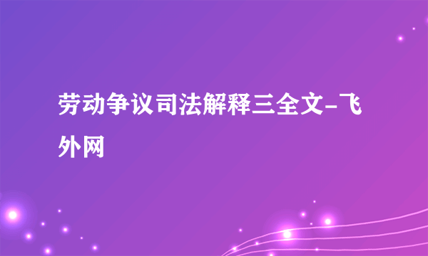 劳动争议司法解释三全文-飞外网