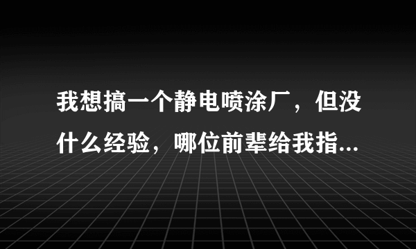 我想搞一个静电喷涂厂，但没什么经验，哪位前辈给我指点指点！不胜感激！