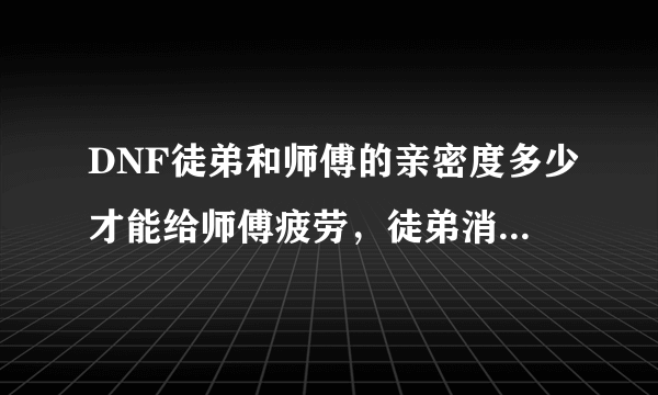 DNF徒弟和师傅的亲密度多少才能给师傅疲劳，徒弟消耗多少给多少疲劳？