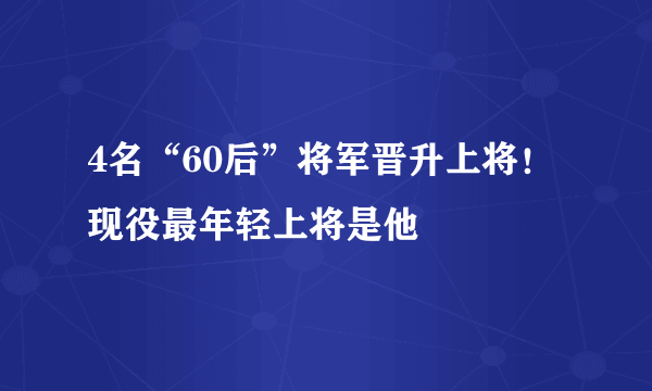 4名“60后”将军晋升上将！现役最年轻上将是他