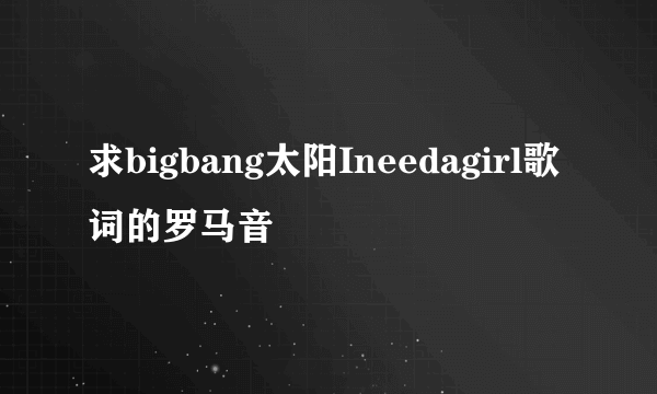 求bigbang太阳Ineedagirl歌词的罗马音