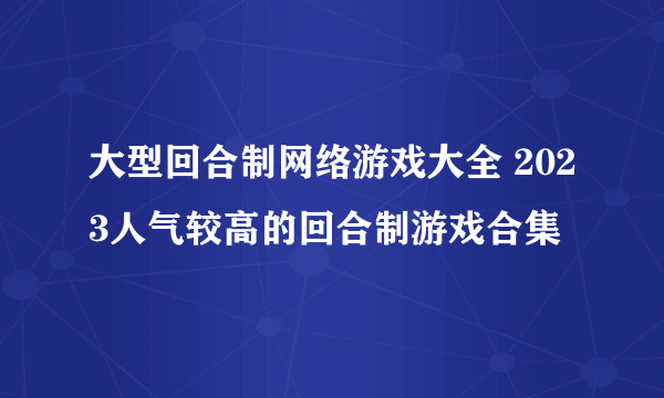 大型回合制网络游戏大全 2023人气较高的回合制游戏合集