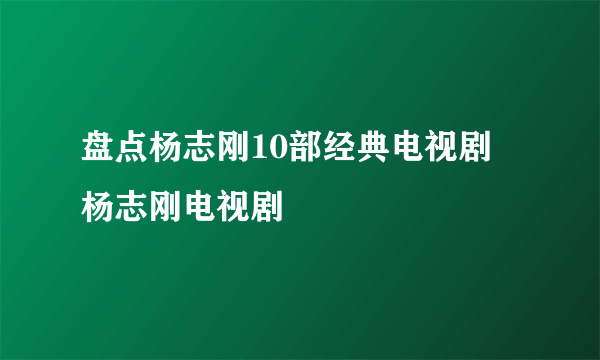 盘点杨志刚10部经典电视剧 杨志刚电视剧