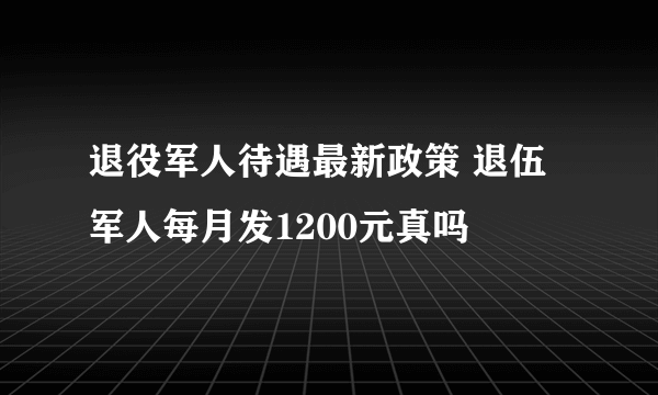 退役军人待遇最新政策 退伍军人每月发1200元真吗