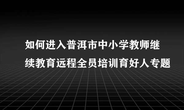 如何进入普洱市中小学教师继续教育远程全员培训育好人专题