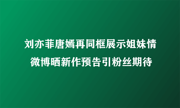 刘亦菲唐嫣再同框展示姐妹情  微博晒新作预告引粉丝期待