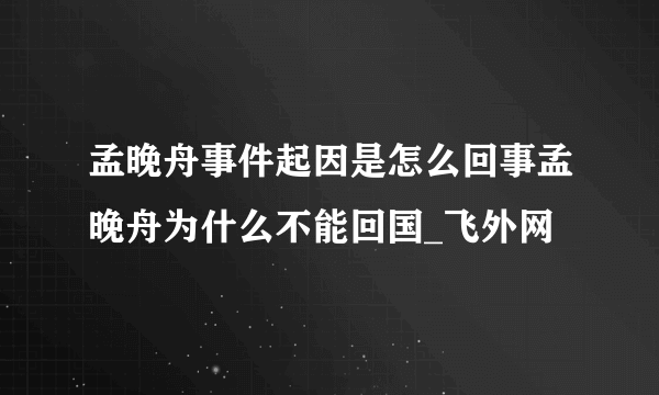 孟晚舟事件起因是怎么回事孟晚舟为什么不能回国_飞外网