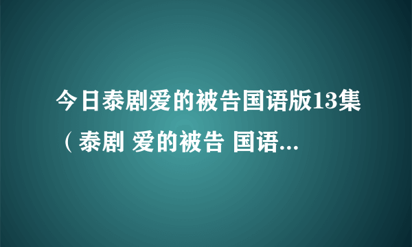 今日泰剧爱的被告国语版13集（泰剧 爱的被告 国语版的，第十集百度影音看不了 说什么格）