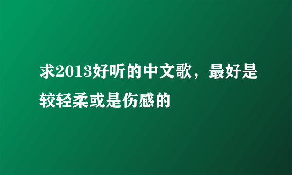 求2013好听的中文歌，最好是较轻柔或是伤感的