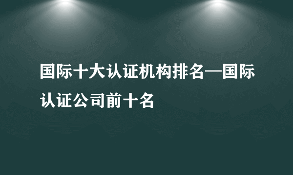 国际十大认证机构排名—国际认证公司前十名