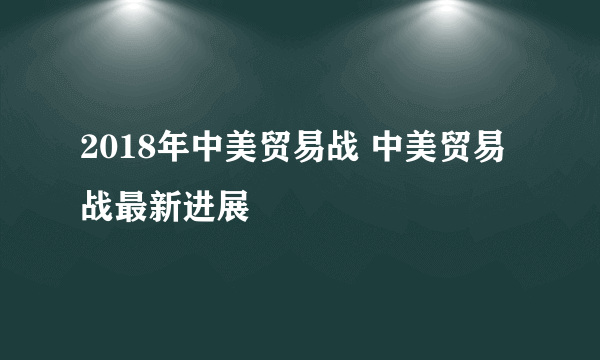 2018年中美贸易战 中美贸易战最新进展