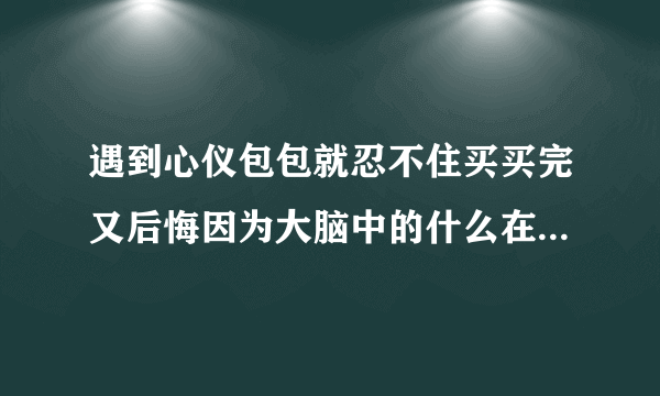 遇到心仪包包就忍不住买买完又后悔因为大脑中的什么在作怪？蚂蚁