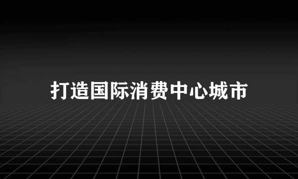 打造国际消费中心城市