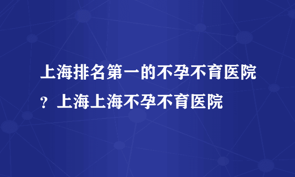 上海排名第一的不孕不育医院？上海上海不孕不育医院