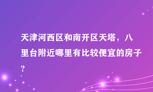 天津河西区和南开区天塔，八里台附近哪里有比较便宜的房子？