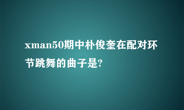 xman50期中朴俊奎在配对环节跳舞的曲子是?