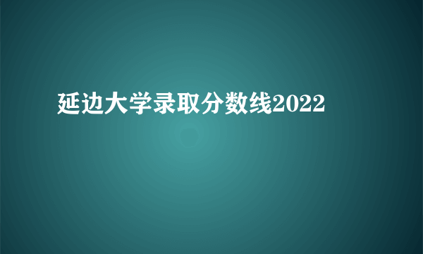 延边大学录取分数线2022