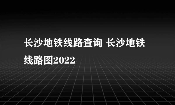 长沙地铁线路查询 长沙地铁线路图2022