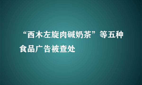 “西木左旋肉碱奶茶”等五种食品广告被查处