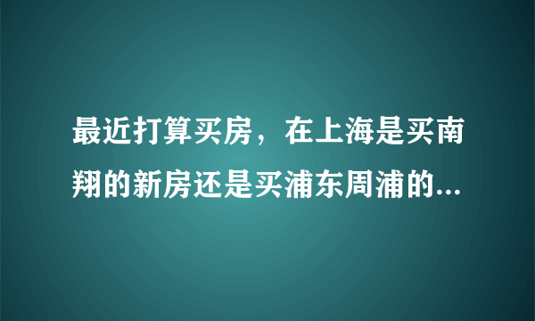 最近打算买房，在上海是买南翔的新房还是买浦东周浦的二手房好呢？