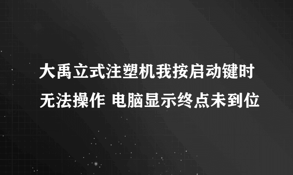 大禹立式注塑机我按启动键时无法操作 电脑显示终点未到位