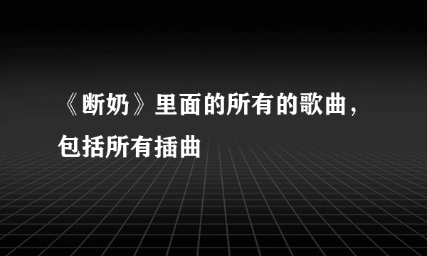 《断奶》里面的所有的歌曲，包括所有插曲