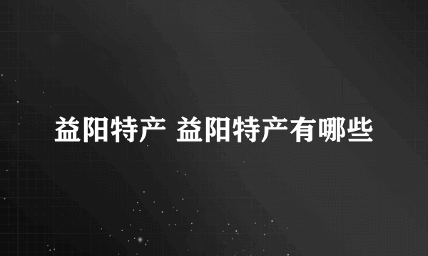 益阳特产 益阳特产有哪些