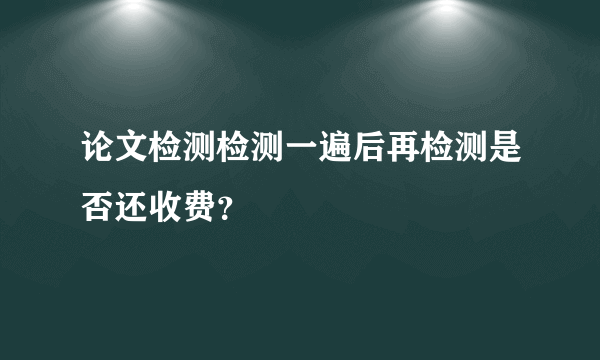 论文检测检测一遍后再检测是否还收费？