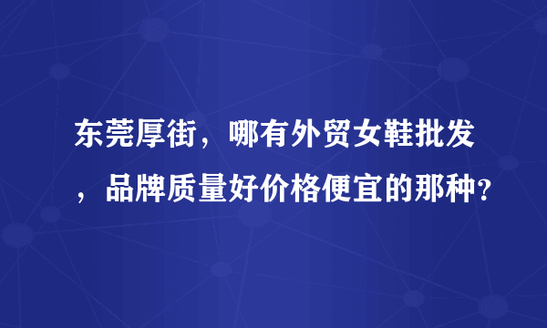 东莞厚街，哪有外贸女鞋批发，品牌质量好价格便宜的那种？