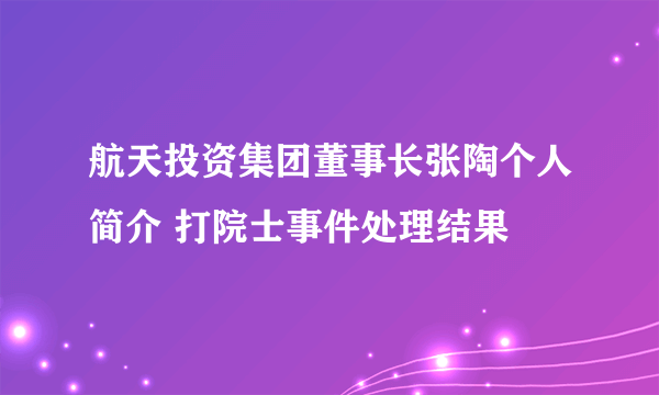 航天投资集团董事长张陶个人简介 打院士事件处理结果