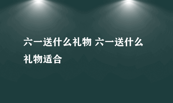 六一送什么礼物 六一送什么礼物适合