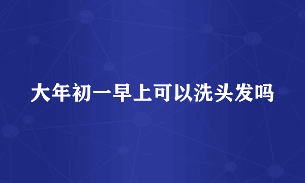 大年初一早上可以洗头发吗