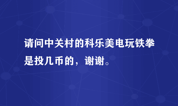 请问中关村的科乐美电玩铁拳是投几币的，谢谢。