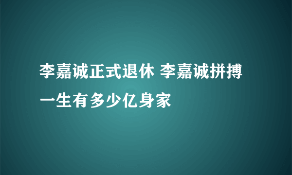 李嘉诚正式退休 李嘉诚拼搏一生有多少亿身家