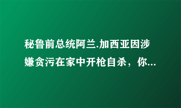 秘鲁前总统阿兰.加西亚因涉嫌贪污在家中开枪自杀，你怎么看？