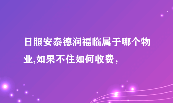 日照安泰德润福临属于哪个物业,如果不住如何收费，