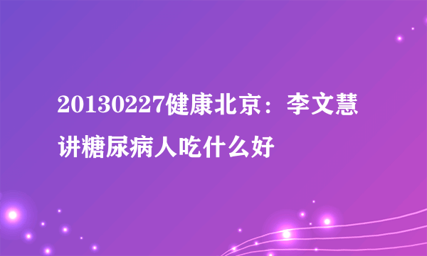 20130227健康北京：李文慧讲糖尿病人吃什么好