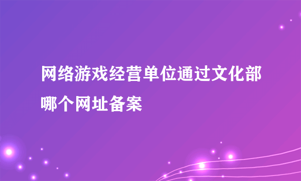 网络游戏经营单位通过文化部哪个网址备案