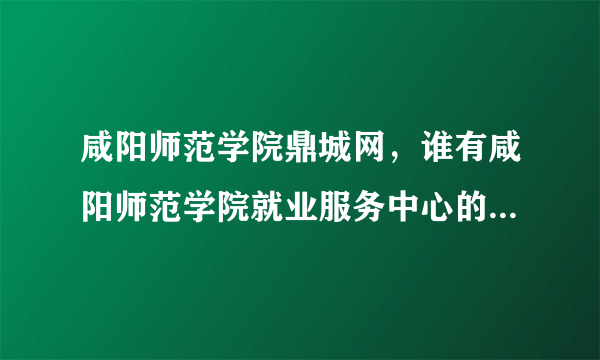 咸阳师范学院鼎城网，谁有咸阳师范学院就业服务中心的电话麻烦告诉一下谢谢了  搜