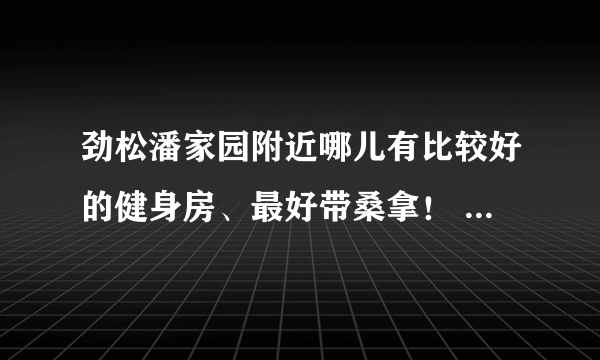 劲松潘家园附近哪儿有比较好的健身房、最好带桑拿！ 我去过法宝6楼的健身房... 可惜在装修！ 哎